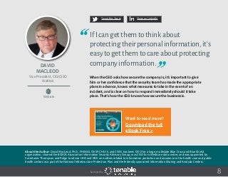 David
MacLeod
About the Author: David MacLeod, Ph.D., FHIMSS, CISSP, CHS-III, and CISM, has been CISO for a large, multistate Blue Cross and Blue Shield
organization; chaired the BCBCA Association Information Security Advisory Group; was CISO for a Medicare data center; and was appointed by
Secretaries Thompson and Ridge to advise HHS and DHS on matters related to information protection and assurance in the health care and public
health sectors as a part of the National Infrastructure Protection Plan and the federally sponsored Information Sharing and Analysis Centers.
Vice President, CIO/CISO
Welltok
Website
8
IfIcangetthemtothinkabout
protectingtheirpersonalinformation,it’s
easytogetthemtocareaboutprotecting
companyinformation.
When the CEO asks how secure the company is, it’s important to give
him or her confidence that the security team has made the appropriate
plans in advance, knows what measures to take in the event of an
incident, and is clear on how to respond immediately should it take
place. That’s how the CEO knows how secure the business is.
Tweet this Quote Share on LinkedIn
Sponsored by:
Want to read more?
Download the full
eBook Free >
 