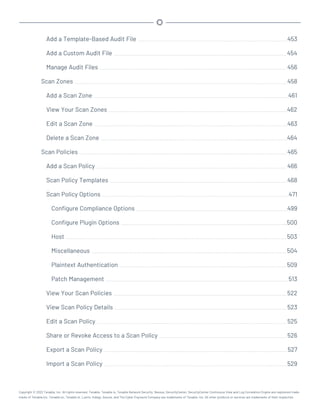 Add a Template-Based Audit File 453
Add a Custom Audit File 454
Manage Audit Files 456
Scan Zones 458
Add a Scan Zone 461
View Your Scan Zones 462
Edit a Scan Zone 463
Delete a Scan Zone 464
Scan Policies 465
Add a Scan Policy 466
Scan Policy Templates 468
Scan Policy Options 471
Configure Compliance Options 499
Configure Plugin Options 500
Host 503
Miscellaneous 504
Plaintext Authentication 509
Patch Management 513
View Your Scan Policies 522
View Scan Policy Details 523
Edit a Scan Policy 525
Share or Revoke Access to a Scan Policy 526
Export a Scan Policy 527
Import a Scan Policy 529
Copyright © 2022 Tenable, Inc. All rights reserved. Tenable, Tenable.io, Tenable Network Security, Nessus, SecurityCenter, SecurityCenter Continuous View and Log Correlation Engine are registered trade-
marks of Tenable,Inc. Tenable.sc, Tenable.ot, Lumin, Indegy, Assure, and The Cyber Exposure Company are trademarks of Tenable, Inc. All other products or services are trademarks of their respective
 