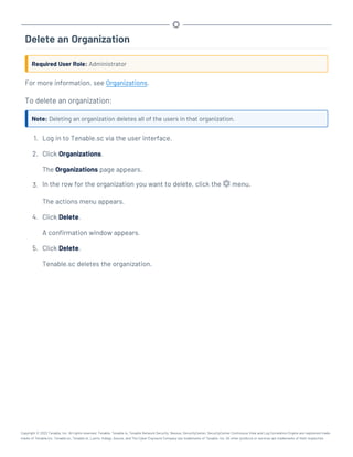 Delete an Organization
Required User Role: Administrator
For more information, see Organizations.
To delete an organization:
Note: Deleting an organization deletes all of the users in that organization.
1. Log in to Tenable.sc via the user interface.
2. Click Organizations.
The Organizations page appears.
3. In the row for the organization you want to delete, click the menu.
The actions menu appears.
4. Click Delete.
A confirmation window appears.
5. Click Delete.
Tenable.sc deletes the organization.
Copyright © 2022 Tenable, Inc. All rights reserved. Tenable, Tenable.io, Tenable Network Security, Nessus, SecurityCenter, SecurityCenter Continuous View and Log Correlation Engine are registered trade-
marks of Tenable,Inc. Tenable.sc, Tenable.ot, Lumin, Indegy, Assure, and The Cyber Exposure Company are trademarks of Tenable, Inc. All other products or services are trademarks of their respective
 