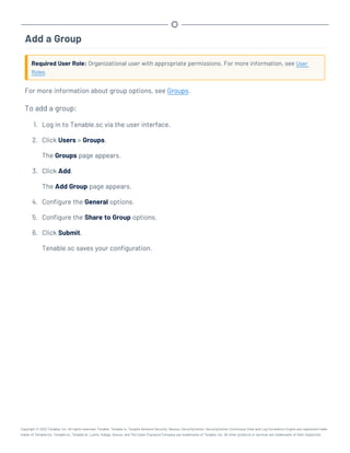 Add a Group
Required User Role: Organizational user with appropriate permissions. For more information, see User
Roles.
For more information about group options, see Groups.
To add a group:
1. Log in to Tenable.sc via the user interface.
2. Click Users > Groups.
The Groups page appears.
3. Click Add.
The Add Group page appears.
4. Configure the General options.
5. Configure the Share to Group options.
6. Click Submit.
Tenable.sc saves your configuration.
Copyright © 2022 Tenable, Inc. All rights reserved. Tenable, Tenable.io, Tenable Network Security, Nessus, SecurityCenter, SecurityCenter Continuous View and Log Correlation Engine are registered trade-
marks of Tenable,Inc. Tenable.sc, Tenable.ot, Lumin, Indegy, Assure, and The Cyber Exposure Company are trademarks of Tenable, Inc. All other products or services are trademarks of their respective
 