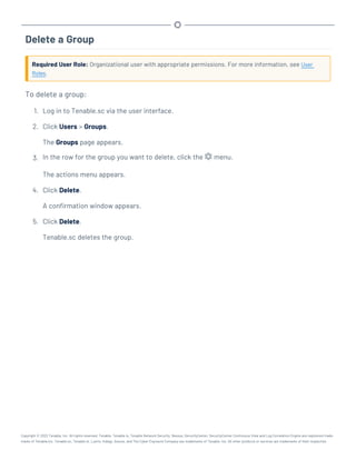 Delete a Group
Required User Role: Organizational user with appropriate permissions. For more information, see User
Roles.
To delete a group:
1. Log in to Tenable.sc via the user interface.
2. Click Users > Groups.
The Groups page appears.
3. In the row for the group you want to delete, click the menu.
The actions menu appears.
4. Click Delete.
A confirmation window appears.
5. Click Delete.
Tenable.sc deletes the group.
Copyright © 2022 Tenable, Inc. All rights reserved. Tenable, Tenable.io, Tenable Network Security, Nessus, SecurityCenter, SecurityCenter Continuous View and Log Correlation Engine are registered trade-
marks of Tenable,Inc. Tenable.sc, Tenable.ot, Lumin, Indegy, Assure, and The Cyber Exposure Company are trademarks of Tenable, Inc. All other products or services are trademarks of their respective
 