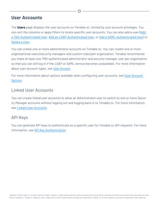 User Accounts
The Users page displays the user accounts on Tenable.sc, limited by your account privileges. You
can sort the columns or apply filters to locate specific user accounts. You can also add a user (Add
a TNS-Authenticated User, Add an LDAP-Authenticated User, or Add a SAML-Authenticated User) or
Delete a User.
You can create one or more administrator accounts on Tenable.sc. You can create one or more
organizational users (security managers and custom roles) per organization. Tenable recommends
you make at least one TNS-authenticated administrator and security manager user per organization
so that you can still log in if the LDAP or SAML service becomes unavailable. For more information
about user account types, see User Access.
For more information about options available when configuring user accounts, see User Account
Options.
Linked User Accounts
You can create linked user accounts to allow an Administrator user to switch to one or more Secur-
ity Manager accounts without logging out and logging back in to Tenable.sc. For more information,
see Linked User Accounts.
API Keys
You can generate API keys to authenticate as a specific user for Tenable.sc API requests. For more
information, see API Key Authentication.
Copyright © 2022 Tenable, Inc. All rights reserved. Tenable, Tenable.io, Tenable Network Security, Nessus, SecurityCenter, SecurityCenter Continuous View and Log Correlation Engine are registered trade-
marks of Tenable,Inc. Tenable.sc, Tenable.ot, Lumin, Indegy, Assure, and The Cyber Exposure Company are trademarks of Tenable, Inc. All other products or services are trademarks of their respective
 