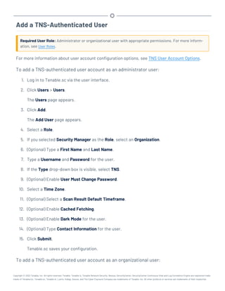 Add a TNS-Authenticated User
Required User Role: Administrator or organizational user with appropriate permissions. For more inform-
ation, see User Roles.
For more information about user account configuration options, see TNS User Account Options.
To add a TNS-authenticated user account as an administrator user:
1. Log in to Tenable.sc via the user interface.
2. Click Users > Users.
The Users page appears.
3. Click Add.
The Add User page appears.
4. Select a Role.
5. If you selected Security Manager as the Role, select an Organization.
6. (Optional) Type a First Name and Last Name.
7. Type a Username and Password for the user.
8. If the Type drop-down box is visible, select TNS.
9. (Optional) Enable User Must Change Password.
10. Select a Time Zone.
11. (Optional) Select a Scan Result Default Timeframe.
12. (Optional) Enable Cached Fetching.
13. (Optional) Enable Dark Mode for the user.
14. (Optional) Type Contact Information for the user.
15. Click Submit.
Tenable.sc saves your configuration.
To add a TNS-authenticated user account as an organizational user:
Copyright © 2022 Tenable, Inc. All rights reserved. Tenable, Tenable.io, Tenable Network Security, Nessus, SecurityCenter, SecurityCenter Continuous View and Log Correlation Engine are registered trade-
marks of Tenable,Inc. Tenable.sc, Tenable.ot, Lumin, Indegy, Assure, and The Cyber Exposure Company are trademarks of Tenable, Inc. All other products or services are trademarks of their respective
 