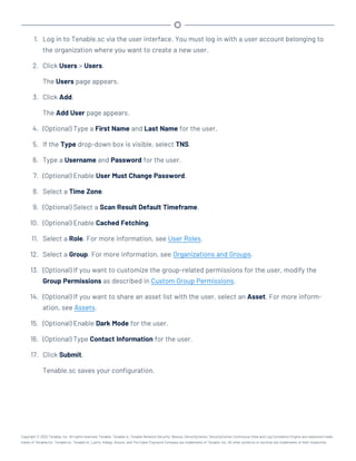 1. Log in to Tenable.sc via the user interface. You must log in with a user account belonging to
the organization where you want to create a new user.
2. Click Users > Users.
The Users page appears.
3. Click Add.
The Add User page appears.
4. (Optional) Type a First Name and Last Name for the user.
5. If the Type drop-down box is visible, select TNS.
6. Type a Username and Password for the user.
7. (Optional) Enable User Must Change Password.
8. Select a Time Zone.
9. (Optional) Select a Scan Result Default Timeframe.
10. (Optional) Enable Cached Fetching.
11. Select a Role. For more information, see User Roles.
12. Select a Group. For more information, see Organizations and Groups.
13. (Optional) If you want to customize the group-related permissions for the user, modify the
Group Permissions as described in Custom Group Permissions.
14. (Optional) If you want to share an asset list with the user, select an Asset. For more inform-
ation, see Assets.
15. (Optional) Enable Dark Mode for the user.
16. (Optional) Type Contact Information for the user.
17. Click Submit.
Tenable.sc saves your configuration.
Copyright © 2022 Tenable, Inc. All rights reserved. Tenable, Tenable.io, Tenable Network Security, Nessus, SecurityCenter, SecurityCenter Continuous View and Log Correlation Engine are registered trade-
marks of Tenable,Inc. Tenable.sc, Tenable.ot, Lumin, Indegy, Assure, and The Cyber Exposure Company are trademarks of Tenable, Inc. All other products or services are trademarks of their respective
 