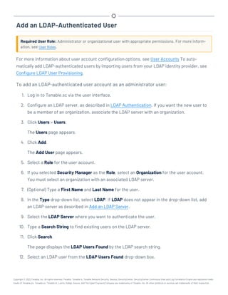Add an LDAP-Authenticated User
Required User Role: Administrator or organizational user with appropriate permissions. For more inform-
ation, see User Roles.
For more information about user account configuration options, see User Accounts To auto-
matically add LDAP-authenticated users by importing users from your LDAP identity provider, see
Configure LDAP User Provisioning.
To add an LDAP-authenticated user account as an administrator user:
1. Log in to Tenable.sc via the user interface.
2. Configure an LDAP server, as described in LDAP Authentication. If you want the new user to
be a member of an organization, associate the LDAP server with an organization.
3. Click Users > Users.
The Users page appears.
4. Click Add.
The Add User page appears.
5. Select a Role for the user account.
6. If you selected Security Manager as the Role, select an Organization for the user account.
You must select an organization with an associated LDAP server.
7. (Optional) Type a First Name and Last Name for the user.
8. In the Type drop-down list, select LDAP. If LDAP does not appear in the drop-down list, add
an LDAP server as described in Add an LDAP Server.
9. Select the LDAP Server where you want to authenticate the user.
10. Type a Search String to find existing users on the LDAP server.
11. Click Search.
The page displays the LDAP Users Found by the LDAP search string.
12. Select an LDAP user from the LDAP Users Found drop-down box.
Copyright © 2022 Tenable, Inc. All rights reserved. Tenable, Tenable.io, Tenable Network Security, Nessus, SecurityCenter, SecurityCenter Continuous View and Log Correlation Engine are registered trade-
marks of Tenable,Inc. Tenable.sc, Tenable.ot, Lumin, Indegy, Assure, and The Cyber Exposure Company are trademarks of Tenable, Inc. All other products or services are trademarks of their respective
 