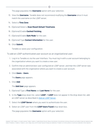 The page populates the Username option with your selection.
13. View the Username. Tenable does not recommend modifying the Username since it must
match the username on the LDAP server.
14. Select a Time Zone.
15. (Optional) Select a Scan Result Default Timeframe.
16. (Optional) Enable Cached Fetching.
17. (Optional) Enable Dark Mode for the user.
18. (Optional) Type Contact Information for the user.
19. Click Submit.
Tenable.sc saves your configuration.
To add an LDAP-authenticated user account as an organizational user:
1. Log in to Tenable.sc via the user interface. You must log in with a user account belonging to
the organization where you want to create a new user.
2. Confirm that an administrator user configured an LDAP server, and that the LDAP server was
associated with the organization where you want to create a user account.
3. Click Users > Users.
The Users page appears.
4. Click Add.
The Add User page appears.
5. (Optional) Type a First Name and Last Name for the user.
6. In the Type drop-down list, select LDAP. If LDAP does not appear in the drop-down list, add
an LDAP server as described in Add an LDAP Server.
7. Select the LDAP Server where you want to authenticate the user.
8. Select an LDAP user from the LDAP Users Found drop-down box.
The page populates the Username option with your selection.
Copyright © 2022 Tenable, Inc. All rights reserved. Tenable, Tenable.io, Tenable Network Security, Nessus, SecurityCenter, SecurityCenter Continuous View and Log Correlation Engine are registered trade-
marks of Tenable,Inc. Tenable.sc, Tenable.ot, Lumin, Indegy, Assure, and The Cyber Exposure Company are trademarks of Tenable, Inc. All other products or services are trademarks of their respective
 