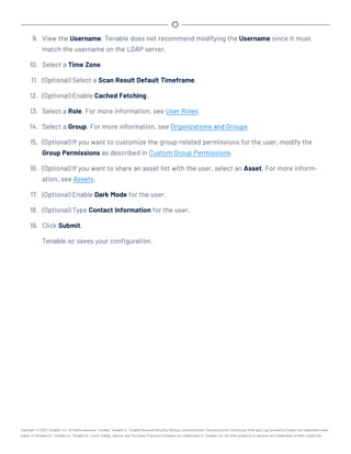 9. View the Username. Tenable does not recommend modifying the Username since it must
match the username on the LDAP server.
10. Select a Time Zone.
11. (Optional) Select a Scan Result Default Timeframe.
12. (Optional) Enable Cached Fetching.
13. Select a Role. For more information, see User Roles.
14. Select a Group. For more information, see Organizations and Groups.
15. (Optional) If you want to customize the group-related permissions for the user, modify the
Group Permissions as described in Custom Group Permissions.
16. (Optional) If you want to share an asset list with the user, select an Asset. For more inform-
ation, see Assets.
17. (Optional) Enable Dark Mode for the user.
18. (Optional) Type Contact Information for the user.
19. Click Submit.
Tenable.sc saves your configuration.
Copyright © 2022 Tenable, Inc. All rights reserved. Tenable, Tenable.io, Tenable Network Security, Nessus, SecurityCenter, SecurityCenter Continuous View and Log Correlation Engine are registered trade-
marks of Tenable,Inc. Tenable.sc, Tenable.ot, Lumin, Indegy, Assure, and The Cyber Exposure Company are trademarks of Tenable, Inc. All other products or services are trademarks of their respective
 
