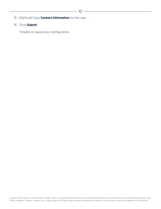 15. (Optional) Type Contact Information for the user.
16. Click Submit.
Tenable.sc saves your configuration.
Copyright © 2022 Tenable, Inc. All rights reserved. Tenable, Tenable.io, Tenable Network Security, Nessus, SecurityCenter, SecurityCenter Continuous View and Log Correlation Engine are registered trade-
marks of Tenable,Inc. Tenable.sc, Tenable.ot, Lumin, Indegy, Assure, and The Cyber Exposure Company are trademarks of Tenable, Inc. All other products or services are trademarks of their respective
 