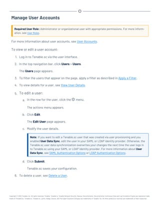 Manage User Accounts
Required User Role: Administrator or organizational user with appropriate permissions. For more inform-
ation, see User Roles.
For more information about user accounts, see User Accounts.
To view or edit a user account:
1. Log in to Tenable.sc via the user interface.
2. In the top navigation bar, click Users > Users.
The Users page appears.
3. To filter the users that appear on the page, apply a filter as described in Apply a Filter.
4. To view details for a user, see View User Details.
5. To edit a user:
a. In the row for the user, click the menu.
The actions menu appears.
b. Click Edit.
The Edit User page appears.
c. Modify the user details.
Note: If you want to edit a Tenable.sc user that was created via user provisioning and you
enabled User Data Sync, edit the user in your SAML or LDAP identity provider. Otherwise, the
Tenable.sc user data synchronization overwrites your changes the next time the user logs in
to Tenable.sc using your SAML or LDAP identity provider. For more information about User
Data Sync, see SAML Authentication Options or LDAP Authentication Options.
d. Click Submit.
Tenable.sc saves your configuration.
6. To delete a user, see Delete a User.
Copyright © 2022 Tenable, Inc. All rights reserved. Tenable, Tenable.io, Tenable Network Security, Nessus, SecurityCenter, SecurityCenter Continuous View and Log Correlation Engine are registered trade-
marks of Tenable,Inc. Tenable.sc, Tenable.ot, Lumin, Indegy, Assure, and The Cyber Exposure Company are trademarks of Tenable, Inc. All other products or services are trademarks of their respective
 