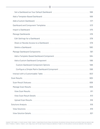 Set a Dashboard as Your Default Dashboard 568
Add a Template-Based Dashboard 569
Add a Custom Dashboard 571
Dashboard and Component Templates 573
Import a Dashboard 575
Manage Dashboards 576
Edit Settings for a Dashboard 578
Share or Revoke Access to a Dashboard 579
Delete a Dashboard 580
Manage Dashboard Components 581
Add a Template-Based Dashboard Component 584
Add a Custom Dashboard Component 586
Custom Dashboard Component Options 588
Configure a Simple Matrix Dashboard Component 598
Interact with a Customizable Table 603
Scan Results 605
Scan Result Statuses 606
Manage Scan Results 608
View Scan Results 611
View Scan Result Details 613
Upload Scan Results 616
Solutions Analysis 618
View Solutions 619
View Solution Details 621
Copyright © 2022 Tenable, Inc. All rights reserved. Tenable, Tenable.io, Tenable Network Security, Nessus, SecurityCenter, SecurityCenter Continuous View and Log Correlation Engine are registered trade-
marks of Tenable,Inc. Tenable.sc, Tenable.ot, Lumin, Indegy, Assure, and The Cyber Exposure Company are trademarks of Tenable, Inc. All other products or services are trademarks of their respective
 