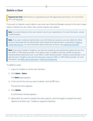 Delete a User
Required User Role: Administrator or organizational user with appropriate permissions. For more inform-
ation, see User Roles.
If you want to migrate a user's objects, you must use a Security Manager account in the user's organ-
ization to delete the user. Other roles cannot migrate user objects.
Note: You cannot delete the first user created in any of your organizations. For more information, contact
Tenable Support.
Note: If you want to delete an administrator user with linked user accounts, you must delete the linked
accounts associated with the administrator before deleting the administrator, as described in Delete a
Linked User Account. For more information about linked user accounts, see Linked User Accounts.
Note: If you want to delete a Tenable.sc user that was created via user provisioning, delete the user from
your SAML or LDAP identity provider. If you delete a user in Tenable.sc that was created via user pro-
visioning without deleting the user in your SAML or LDAP identity provider, Tenable.sc automatically re-cre-
ates the user in Tenable.sc the next time they log in using your SAML or LDAP identity provider. For more
information, see SAML User Provisioning or LDAP User Provisioning.
To delete a user:
1. Log in to Tenable.sc via the user interface.
2. Click Users > Users.
The Users page appears.
3. In the row for the user you want to delete, click the menu.
The actions menu appears.
4. Click Delete.
A confirmation window appears.
5. (Optional) If you want to migrate the user's objects, click the toggle to migrate the user's
objects to another user. Tenable.sc supports migrating:
Copyright © 2022 Tenable, Inc. All rights reserved. Tenable, Tenable.io, Tenable Network Security, Nessus, SecurityCenter, SecurityCenter Continuous View and Log Correlation Engine are registered trade-
marks of Tenable,Inc. Tenable.sc, Tenable.ot, Lumin, Indegy, Assure, and The Cyber Exposure Company are trademarks of Tenable, Inc. All other products or services are trademarks of their respective
 