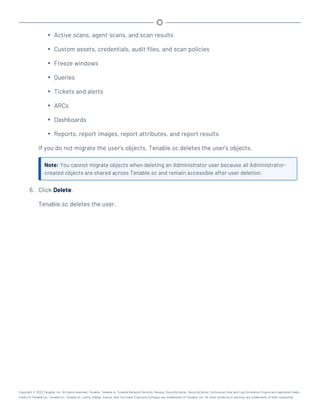 l Active scans, agent scans, and scan results
l Custom assets, credentials, audit files, and scan policies
l Freeze windows
l Queries
l Tickets and alerts
l ARCs
l Dashboards
l Reports, report images, report attributes, and report results
If you do not migrate the user's objects, Tenable.sc deletes the user's objects.
Note: You cannot migrate objects when deleting an Administrator user because all Administrator-
created objects are shared across Tenable.sc and remain accessible after user deletion.
6. Click Delete.
Tenable.sc deletes the user.
Copyright © 2022 Tenable, Inc. All rights reserved. Tenable, Tenable.io, Tenable Network Security, Nessus, SecurityCenter, SecurityCenter Continuous View and Log Correlation Engine are registered trade-
marks of Tenable,Inc. Tenable.sc, Tenable.ot, Lumin, Indegy, Assure, and The Cyber Exposure Company are trademarks of Tenable, Inc. All other products or services are trademarks of their respective
 