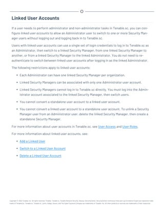 Linked User Accounts
If a user needs to perform administrator and non-administrator tasks in Tenable.sc, you can con-
figure linked user accounts to allow an Administrator user to switch to one or more Security Man-
ager users without logging out and logging back in to Tenable.sc.
Users with linked user accounts can use a single set of login credentials to log in to Tenable.sc as
an Administrator, then switch to a linked Security Manager, from one linked Security Manager to
another, or from a linked Security Manager to the linked Administrator. You do not need to re-
authenticate to switch between linked user accounts after logging in as the linked Administrator.
The following restrictions apply to linked user accounts:
l Each Administrator can have one linked Security Manager per organization.
l Linked Security Managers can be associated with only one Administrator user account.
l Linked Security Managers cannot log in to Tenable.sc directly. You must log into the Admin-
istrator account associated to the linked Security Manager, then switch users.
l You cannot convert a standalone user account to a linked user account.
l You cannot convert a linked user account to a standalone user account. To unlink a Security
Manager user from an Administrator user, delete the linked Security Manager, then create a
standalone Security Manager.
For more information about user accounts in Tenable.sc, see User Access and User Roles.
For more information about linked user accounts, see:
l Add a Linked User
l Switch to a Linked User Account
l Delete a Linked User Account
Copyright © 2022 Tenable, Inc. All rights reserved. Tenable, Tenable.io, Tenable Network Security, Nessus, SecurityCenter, SecurityCenter Continuous View and Log Correlation Engine are registered trade-
marks of Tenable,Inc. Tenable.sc, Tenable.ot, Lumin, Indegy, Assure, and The Cyber Exposure Company are trademarks of Tenable, Inc. All other products or services are trademarks of their respective
 
