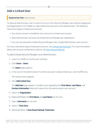 Add a Linked User
Required User Role: Administrator
To allow an Administrator user to switch to one or more Security Manager users without logging out
and logging back in to Tenable.sc, add a linked user account to the Administrator. The following
restrictions apply to linked user accounts:
l You cannot convert a standalone user account to a linked user account.
l Each Administrator can have one linked Security Manager per organization.
l You can only associate a linked Security Manager with a single Administrator user account.
For more information about linked user accounts, see Linked User Accounts. For more information
about user account configuration options, see User Account Options.
To add a linked Security Manager to an Administrator:
1. Log in to Tenable.sc via the user interface.
2. Click Users > Users.
The Users page appears.
3. In the row for the Administrator for which you want to add a linked user, click the menu.
The actions menu appears.
4. Click Add Linked User.
The Add User page appears. Tenable.sc pre-populates the First Name, Last Name, and
Contact Information fields with values from the administrator user account.
5. Select an Organization.
6. (Optional) Modify the First Name and Last Name for the user.
7. Type a Username for the user.
8. Select a Time Zone.
9. (Optional) Select a Scan Result Default Timeframe.
Copyright © 2022 Tenable, Inc. All rights reserved. Tenable, Tenable.io, Tenable Network Security, Nessus, SecurityCenter, SecurityCenter Continuous View and Log Correlation Engine are registered trade-
marks of Tenable,Inc. Tenable.sc, Tenable.ot, Lumin, Indegy, Assure, and The Cyber Exposure Company are trademarks of Tenable, Inc. All other products or services are trademarks of their respective
 