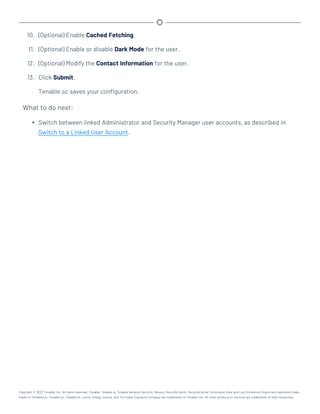 10. (Optional) Enable Cached Fetching.
11. (Optional) Enable or disable Dark Mode for the user.
12. (Optional) Modify the Contact Information for the user.
13. Click Submit.
Tenable.sc saves your configuration.
What to do next:
l Switch between linked Administrator and Security Manager user accounts, as described in
Switch to a Linked User Account.
Copyright © 2022 Tenable, Inc. All rights reserved. Tenable, Tenable.io, Tenable Network Security, Nessus, SecurityCenter, SecurityCenter Continuous View and Log Correlation Engine are registered trade-
marks of Tenable,Inc. Tenable.sc, Tenable.ot, Lumin, Indegy, Assure, and The Cyber Exposure Company are trademarks of Tenable, Inc. All other products or services are trademarks of their respective
 