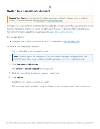 Switch to a Linked User Account
Required User Role: Administrator with linked user accounts or a Security Manager linked to an Admin-
istrator. For more information, see User Roles and Linked User Accounts.
Linked users can switch from the linked Administrator to a linked Security Manager, from one linked
Security Manager to another, or from a linked Security Manager to the linked Administrator user.
For more information about linked user accounts, see Linked User Accounts.
Before you begin:
l Configure one or more linked user accounts, as described in Add a Linked User.
To switch to a linked user account:
1. Log in to Tenable.sc via the user interface.
2.
Note: You must log into the Administrator user associated to the linked Security Manager, then
switch between linked users. Linked Security Managers cannot log in to Tenable.sc directly.
3. Click Username > Switch User.
The Switch To Linked Account window appears.
4. Click the name of the linked user you want to switch to.
5. Click Switch.
Tenable.sc logs you in as the selected user.
The username menu updates to show the linked account name and associated organization.
Copyright © 2022 Tenable, Inc. All rights reserved. Tenable, Tenable.io, Tenable Network Security, Nessus, SecurityCenter, SecurityCenter Continuous View and Log Correlation Engine are registered trade-
marks of Tenable,Inc. Tenable.sc, Tenable.ot, Lumin, Indegy, Assure, and The Cyber Exposure Company are trademarks of Tenable, Inc. All other products or services are trademarks of their respective
 