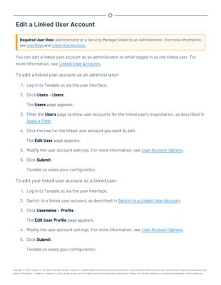 Edit a Linked User Account
Required User Role: Administrator or a Security Manager linked to an Administrator. For more information,
see User Roles and Linked User Accounts.
You can edit a linked user account as an administrator or while logged in as the linked user. For
more information, see Linked User Accounts.
To edit a linked user account as an administrator:
1. Log in to Tenable.sc via the user interface.
2. Click Users > Users.
The Users page appears.
3. Filter the Users page to show user accounts for the linked user's organization, as described in
Apply a Filter.
4. Click the row for the linked user account you want to edit.
The Edit User page appears.
5. Modify the user account settings. For more information, see User Account Options.
6. Click Submit.
Tenable.sc saves your configuration.
To edit your linked user account as a linked user:
1. Log in to Tenable.sc via the user interface.
2. Switch to a linked user account, as described in Switch to a Linked User Account.
3. Click Username > Profile.
The Edit User Profile page appears.
4. Modify the user account settings. For more information, see User Account Options.
5. Click Submit.
Tenable.sc saves your configuration.
Copyright © 2022 Tenable, Inc. All rights reserved. Tenable, Tenable.io, Tenable Network Security, Nessus, SecurityCenter, SecurityCenter Continuous View and Log Correlation Engine are registered trade-
marks of Tenable,Inc. Tenable.sc, Tenable.ot, Lumin, Indegy, Assure, and The Cyber Exposure Company are trademarks of Tenable, Inc. All other products or services are trademarks of their respective
 