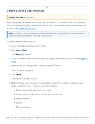 Delete a Linked User Account
Required User Role: Administrator
If you want to remove a linked user account, you must delete the linked account. You cannot con-
vert a linked user account into a standalone user account. For more information about linked user
accounts, see Linked User Accounts.
Note: If you want to delete an administrator user with linked user accounts, you must delete the admin-
istrator's linked accounts before deleting the administrator.
To delete a linked user account:
1. Log in to Tenable.sc via the user interface.
2. Click Users > Users.
The Users page appears.
3. Apply a filter to view the organization for the user you want to delete, as described in Apply a
Filter.
4. In the row for the user you want to delete, click the menu.
The actions menu appears.
5. Click Delete.
A confirmation window appears.
6. (Optional) If you want to migrate the user's objects, click the toggle to migrate the user's
objects to another user. Tenable.sc supports migrating:
l Active scans, agent scans, and scan results
l Custom assets, credentials, audit files, and scan policies
l Freeze windows
l Queries
l Tickets and alerts
Copyright © 2022 Tenable, Inc. All rights reserved. Tenable, Tenable.io, Tenable Network Security, Nessus, SecurityCenter, SecurityCenter Continuous View and Log Correlation Engine are registered trade-
marks of Tenable,Inc. Tenable.sc, Tenable.ot, Lumin, Indegy, Assure, and The Cyber Exposure Company are trademarks of Tenable, Inc. All other products or services are trademarks of their respective
 