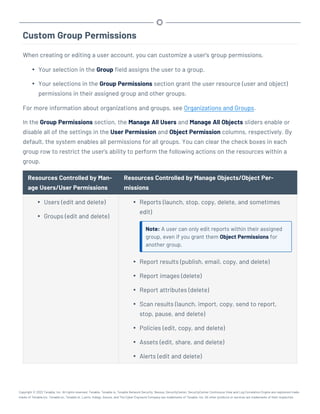 Custom Group Permissions
When creating or editing a user account, you can customize a user's group permissions.
l Your selection in the Group field assigns the user to a group.
l Your selections in the Group Permissions section grant the user resource (user and object)
permissions in their assigned group and other groups.
For more information about organizations and groups, see Organizations and Groups.
In the Group Permissions section, the Manage All Users and Manage All Objects sliders enable or
disable all of the settings in the User Permission and Object Permission columns, respectively. By
default, the system enables all permissions for all groups. You can clear the check boxes in each
group row to restrict the user's ability to perform the following actions on the resources within a
group.
Resources Controlled by Man-
age Users/User Permissions
Resources Controlled by Manage Objects/Object Per-
missions
l Users (edit and delete)
l Groups (edit and delete)
l Reports (launch, stop, copy, delete, and sometimes
edit)
Note: A user can only edit reports within their assigned
group, even if you grant them Object Permissions for
another group.
l Report results (publish, email, copy, and delete)
l Report images (delete)
l Report attributes (delete)
l Scan results (launch, import, copy, send to report,
stop, pause, and delete)
l Policies (edit, copy, and delete)
l Assets (edit, share, and delete)
l Alerts (edit and delete)
Copyright © 2022 Tenable, Inc. All rights reserved. Tenable, Tenable.io, Tenable Network Security, Nessus, SecurityCenter, SecurityCenter Continuous View and Log Correlation Engine are registered trade-
marks of Tenable,Inc. Tenable.sc, Tenable.ot, Lumin, Indegy, Assure, and The Cyber Exposure Company are trademarks of Tenable, Inc. All other products or services are trademarks of their respective
 