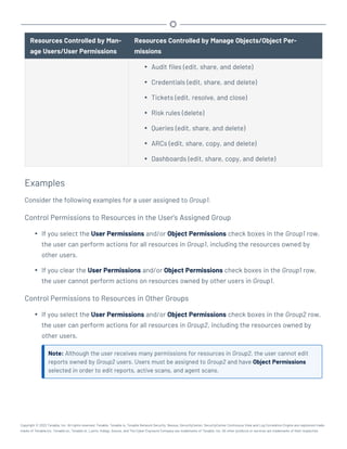 Resources Controlled by Man-
age Users/User Permissions
Resources Controlled by Manage Objects/Object Per-
missions
l Audit files (edit, share, and delete)
l Credentials (edit, share, and delete)
l Tickets (edit, resolve, and close)
l Risk rules (delete)
l Queries (edit, share, and delete)
l ARCs (edit, share, copy, and delete)
l Dashboards (edit, share, copy, and delete)
Examples
Consider the following examples for a user assigned to Group1.
Control Permissions to Resources in the User's Assigned Group
l If you select the User Permissions and/or Object Permissions check boxes in the Group1 row,
the user can perform actions for all resources in Group1, including the resources owned by
other users.
l If you clear the User Permissions and/or Object Permissions check boxes in the Group1 row,
the user cannot perform actions on resources owned by other users in Group1.
Control Permissions to Resources in Other Groups
l If you select the User Permissions and/or Object Permissions check boxes in the Group2 row,
the user can perform actions for all resources in Group2, including the resources owned by
other users.
Note: Although the user receives many permissions for resources in Group2, the user cannot edit
reports owned by Group2 users. Users must be assigned to Group2 and have Object Permissions
selected in order to edit reports, active scans, and agent scans.
Copyright © 2022 Tenable, Inc. All rights reserved. Tenable, Tenable.io, Tenable Network Security, Nessus, SecurityCenter, SecurityCenter Continuous View and Log Correlation Engine are registered trade-
marks of Tenable,Inc. Tenable.sc, Tenable.ot, Lumin, Indegy, Assure, and The Cyber Exposure Company are trademarks of Tenable, Inc. All other products or services are trademarks of their respective
 