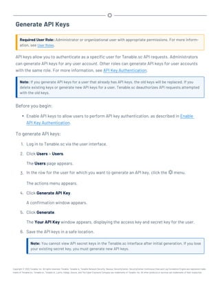 Generate API Keys
Required User Role: Administrator or organizational user with appropriate permissions. For more inform-
ation, see User Roles.
API keys allow you to authenticate as a specific user for Tenable.sc API requests. Administrators
can generate API keys for any user account. Other roles can generate API keys for user accounts
with the same role. For more information, see API Key Authentication.
Note: If you generate API keys for a user that already has API keys, the old keys will be replaced. If you
delete existing keys or generate new API keys for a user, Tenable.sc deauthorizes API requests attempted
with the old keys.
Before you begin:
l Enable API keys to allow users to perform API key authentication, as described in Enable
API Key Authentication.
To generate API keys:
1. Log in to Tenable.sc via the user interface.
2. Click Users > Users.
The Users page appears.
3. In the row for the user for which you want to generate an API key, click the menu.
The actions menu appears.
4. Click Generate API Key.
A confirmation window appears.
5. Click Generate.
The Your API Key window appears, displaying the access key and secret key for the user.
6. Save the API keys in a safe location.
Note: You cannot view API secret keys in the Tenable.sc interface after initial generation. If you lose
your existing secret key, you must generate new API keys.
Copyright © 2022 Tenable, Inc. All rights reserved. Tenable, Tenable.io, Tenable Network Security, Nessus, SecurityCenter, SecurityCenter Continuous View and Log Correlation Engine are registered trade-
marks of Tenable,Inc. Tenable.sc, Tenable.ot, Lumin, Indegy, Assure, and The Cyber Exposure Company are trademarks of Tenable, Inc. All other products or services are trademarks of their respective
 