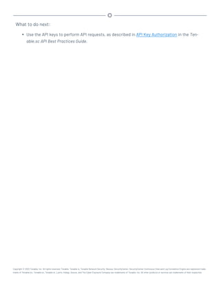 What to do next:
l Use the API keys to perform API requests, as described in API Key Authorization in the Ten-
able.sc API Best Practices Guide.
Copyright © 2022 Tenable, Inc. All rights reserved. Tenable, Tenable.io, Tenable Network Security, Nessus, SecurityCenter, SecurityCenter Continuous View and Log Correlation Engine are registered trade-
marks of Tenable,Inc. Tenable.sc, Tenable.ot, Lumin, Indegy, Assure, and The Cyber Exposure Company are trademarks of Tenable, Inc. All other products or services are trademarks of their respective
 