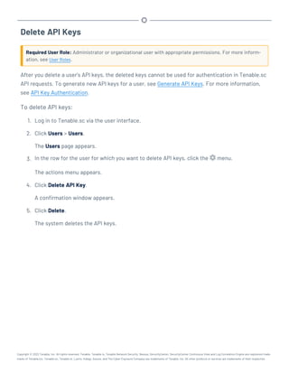 Delete API Keys
Required User Role: Administrator or organizational user with appropriate permissions. For more inform-
ation, see User Roles.
After you delete a user's API keys, the deleted keys cannot be used for authentication in Tenable.sc
API requests. To generate new API keys for a user, see Generate API Keys. For more information,
see API Key Authentication.
To delete API keys:
1. Log in to Tenable.sc via the user interface.
2. Click Users > Users.
The Users page appears.
3. In the row for the user for which you want to delete API keys, click the menu.
The actions menu appears.
4. Click Delete API Key.
A confirmation window appears.
5. Click Delete.
The system deletes the API keys.
Copyright © 2022 Tenable, Inc. All rights reserved. Tenable, Tenable.io, Tenable Network Security, Nessus, SecurityCenter, SecurityCenter Continuous View and Log Correlation Engine are registered trade-
marks of Tenable,Inc. Tenable.sc, Tenable.ot, Lumin, Indegy, Assure, and The Cyber Exposure Company are trademarks of Tenable, Inc. All other products or services are trademarks of their respective
 