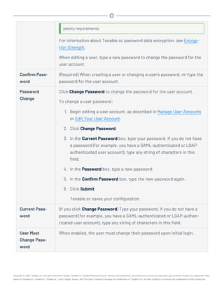 plexity requirements.
For information about Tenable.sc password data encryption, see Encryp-
tion Strength.
When editing a user, type a new password to change the password for the
user account.
Confirm Pass-
word
(Required) When creating a user or changing a user's password, re-type the
password for the user account.
Password
Change
Click Change Password to change the password for the user account.
To change a user password:
1. Begin editing a user account, as described in Manage User Accounts
or Edit Your User Account.
2. Click Change Password.
3. In the Current Password box, type your password. If you do not have
a password (for example, you have a SAML-authenticated or LDAP-
authenticated user account), type any string of characters in this
field.
4. In the Password box, type a new password.
5. In the Confirm Password box, type the new password again.
6. Click Submit.
Tenable.sc saves your configuration.
Current Pass-
word
(If you click Change Password) Type your password. If you do not have a
password (for example, you have a SAML-authenticated or LDAP-authen-
ticated user account), type any string of characters in this field.
User Must
Change Pass-
word
When enabled, the user must change their password upon initial login.
Copyright © 2022 Tenable, Inc. All rights reserved. Tenable, Tenable.io, Tenable Network Security, Nessus, SecurityCenter, SecurityCenter Continuous View and Log Correlation Engine are registered trade-
marks of Tenable,Inc. Tenable.sc, Tenable.ot, Lumin, Indegy, Assure, and The Cyber Exposure Company are trademarks of Tenable, Inc. All other products or services are trademarks of their respective
 