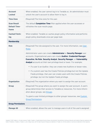 Account
Locked
When enabled, the user cannot log in to Tenable.sc. An administrator must
unlock the user's account to allow them to log in.
Time Zone (Required) The time zone for the user.
Scan Result
Default Time-
frame
The default Completion Time filter applied when the user accesses or
refreshes the scan results page.
Cached Fetch-
ing
When enabled, Tenable.sc caches plugin policy information and performs
plugin policy downloads once per page load.
Membership
Role (Required) The role assigned to the user. For more information, see User
Roles.
Administrator users can create Administrator or Security Manager user
accounts. Organizational users can create Auditor, Credential Manager,
Executive, No Role, Security Analyst, Security Manager, or Vulnerability
Analyst accounts at their own privilege level or lower. For example:
l If a user is an Auditor, they can create new Auditors or lesser roles.
l If a custom user has the Create Policies privilege but not the Update
Feeds privilege, that user can create users with the Create Policies
privilege, but not the Update Feeds privilege.
Organization (Required) The organization where you want to assign the user account.
Group (Required) The group where you want to assign the user account. A user's
group determines their access to Tenable.sc resources. For more inform-
ation about groups, see Groups.
To grant a user limited privileges to other groups' resources, see Custom
Group Permissions.
Group Permissions
Manage All When enabled, allows the user to manage users in all of the user's assigned
Copyright © 2022 Tenable, Inc. All rights reserved. Tenable, Tenable.io, Tenable Network Security, Nessus, SecurityCenter, SecurityCenter Continuous View and Log Correlation Engine are registered trade-
marks of Tenable,Inc. Tenable.sc, Tenable.ot, Lumin, Indegy, Assure, and The Cyber Exposure Company are trademarks of Tenable, Inc. All other products or services are trademarks of their respective
 