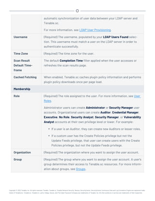 automatic synchronization of user data between your LDAP server and
Tenable.sc.
For more information, see LDAP User Provisioning.
Username (Required) The username, populated by your LDAP Users Found selec-
tion. This username must match a user on the LDAP server in order to
authenticate successfully.
Time Zone (Required) The time zone for the user.
Scan Result
Default Time-
frame
The default Completion Time filter applied when the user accesses or
refreshes the scan results page.
Cached Fetching When enabled, Tenable.sc caches plugin policy information and performs
plugin policy downloads once per page load.
Membership
Role (Required) The role assigned to the user. For more information, see User
Roles.
Administrator users can create Administrator or Security Manager user
accounts. Organizational users can create Auditor, Credential Manager,
Executive, No Role, Security Analyst, Security Manager, or Vulnerability
Analyst accounts at their own privilege level or lower. For example:
l If a user is an Auditor, they can create new Auditors or lesser roles.
l If a custom user has the Create Policies privilege but not the
Update Feeds privilege, that user can create users with the Create
Policies privilege, but not the Update Feeds privilege.
Organization (Required) The organization where you want to assign the user account.
Group (Required) The group where you want to assign the user account. A user's
group determines their access to Tenable.sc resources. For more inform-
ation about groups, see Groups.
Copyright © 2022 Tenable, Inc. All rights reserved. Tenable, Tenable.io, Tenable Network Security, Nessus, SecurityCenter, SecurityCenter Continuous View and Log Correlation Engine are registered trade-
marks of Tenable,Inc. Tenable.sc, Tenable.ot, Lumin, Indegy, Assure, and The Cyber Exposure Company are trademarks of Tenable, Inc. All other products or services are trademarks of their respective
 