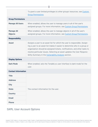 To grant a user limited privileges to other groups' resources, see Custom
Group Permissions.
Group Permissions
Manage All Users When enabled, allows the user to manage users in all of the user's
assigned groups. For more information, see Custom Group Permissions.
Manage All
Objects
When enabled, allows the user to manage objects in all of the user's
assigned groups. For more information, see Custom Group Permissions.
Responsibility
Asset Assigns a user to an asset list for which the user is responsible. Assign-
ing a user to an asset list makes it easier to determine who in a group or
organization should be assigned tickets, notifications, and other tasks to
resolve particular issues. Selecting an asset updates the User Respons-
ibility Summary in the Vulnerability Analysis section.
Display Options
Dark Mode When enabled, sets the Tenable.sc user interface to dark mode for the
user.
Contact Information
Title
The contact information for the user.
Address
City
State
Country
Email
Phone
SAML User Account Options
Copyright © 2022 Tenable, Inc. All rights reserved. Tenable, Tenable.io, Tenable Network Security, Nessus, SecurityCenter, SecurityCenter Continuous View and Log Correlation Engine are registered trade-
marks of Tenable,Inc. Tenable.sc, Tenable.ot, Lumin, Indegy, Assure, and The Cyber Exposure Company are trademarks of Tenable, Inc. All other products or services are trademarks of their respective
 