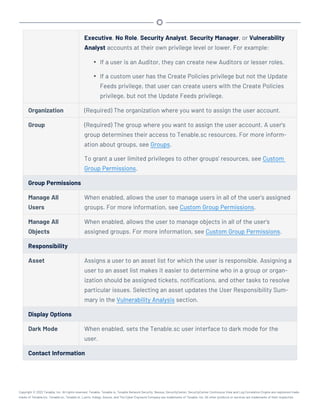 Executive, No Role, Security Analyst, Security Manager, or Vulnerability
Analyst accounts at their own privilege level or lower. For example:
l If a user is an Auditor, they can create new Auditors or lesser roles.
l If a custom user has the Create Policies privilege but not the Update
Feeds privilege, that user can create users with the Create Policies
privilege, but not the Update Feeds privilege.
Organization (Required) The organization where you want to assign the user account.
Group (Required) The group where you want to assign the user account. A user's
group determines their access to Tenable.sc resources. For more inform-
ation about groups, see Groups.
To grant a user limited privileges to other groups' resources, see Custom
Group Permissions.
Group Permissions
Manage All
Users
When enabled, allows the user to manage users in all of the user's assigned
groups. For more information, see Custom Group Permissions.
Manage All
Objects
When enabled, allows the user to manage objects in all of the user's
assigned groups. For more information, see Custom Group Permissions.
Responsibility
Asset Assigns a user to an asset list for which the user is responsible. Assigning a
user to an asset list makes it easier to determine who in a group or organ-
ization should be assigned tickets, notifications, and other tasks to resolve
particular issues. Selecting an asset updates the User Responsibility Sum-
mary in the Vulnerability Analysis section.
Display Options
Dark Mode When enabled, sets the Tenable.sc user interface to dark mode for the
user.
Contact Information
Copyright © 2022 Tenable, Inc. All rights reserved. Tenable, Tenable.io, Tenable Network Security, Nessus, SecurityCenter, SecurityCenter Continuous View and Log Correlation Engine are registered trade-
marks of Tenable,Inc. Tenable.sc, Tenable.ot, Lumin, Indegy, Assure, and The Cyber Exposure Company are trademarks of Tenable, Inc. All other products or services are trademarks of their respective
 