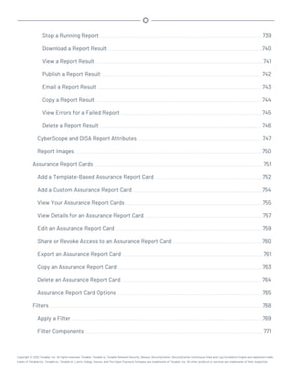 Stop a Running Report 739
Download a Report Result 740
View a Report Result 741
Publish a Report Result 742
Email a Report Result 743
Copy a Report Result 744
View Errors for a Failed Report 745
Delete a Report Result 746
CyberScope and DISA Report Attributes 747
Report Images 750
Assurance Report Cards 751
Add a Template-Based Assurance Report Card 752
Add a Custom Assurance Report Card 754
View Your Assurance Report Cards 755
View Details for an Assurance Report Card 757
Edit an Assurance Report Card 759
Share or Revoke Access to an Assurance Report Card 760
Export an Assurance Report Card 761
Copy an Assurance Report Card 763
Delete an Assurance Report Card 764
Assurance Report Card Options 765
Filters 768
Apply a Filter 769
Filter Components 771
Copyright © 2022 Tenable, Inc. All rights reserved. Tenable, Tenable.io, Tenable Network Security, Nessus, SecurityCenter, SecurityCenter Continuous View and Log Correlation Engine are registered trade-
marks of Tenable,Inc. Tenable.sc, Tenable.ot, Lumin, Indegy, Assure, and The Cyber Exposure Company are trademarks of Tenable, Inc. All other products or services are trademarks of their respective
 