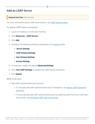 Add an LDAP Server
Required User Role: Administrator
For more information about LDAP server options, see LDAP Authentication.
To add an LDAP server connection:
1. Log in to Tenable.sc via the user interface.
2. Click Resources > LDAP Servers.
3. Click Add.
4. Configure the following settings as described in the Options table:
l Server Settings
l LDAP Schema Settings
l User Schema Settings
l Access Settings
5. If necessary, modify the default Advanced Settings.
6. Click Test LDAP Settings to validate the LDAP server connection.
7. Click Submit.
What to do next:
l Add LDAP-authenticated user accounts.
l To manually add LDAP-authenticated users in Tenable.sc, see Add an LDAP-Authentic-
ated User.
l To automatically add LDAP-authenticated users by importing users from your LDAP iden-
tity provider, see Configure LDAP User Provisioning.
Copyright © 2022 Tenable, Inc. All rights reserved. Tenable, Tenable.io, Tenable Network Security, Nessus, SecurityCenter, SecurityCenter Continuous View and Log Correlation Engine are registered trade-
marks of Tenable,Inc. Tenable.sc, Tenable.ot, Lumin, Indegy, Assure, and The Cyber Exposure Company are trademarks of Tenable, Inc. All other products or services are trademarks of their respective
 