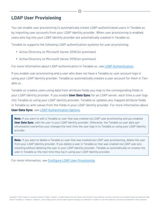LDAP User Provisioning
You can enable user provisioning to automatically create LDAP-authenticated users in Tenable.sc
by importing user accounts from your LDAP identity provider. When user provisioning is enabled,
users who log into your LDAP identity provider are automatically created in Tenable.sc.
Tenable.sc supports the following LDAP authentication systems for user provisioning:
l Active Directory on Microsoft Server 2016 (on-premises)
l Active Directory on Microsoft Server 2019 (on-premises)
For more information about LDAP authentication in Tenable.sc, see LDAP Authentication.
If you enable user provisioning and a user who does not have a Tenable.sc user account logs in
using your LDAP identity provider, Tenable.sc automatically creates a user account for them in Ten-
able.sc.
Tenable.sc creates users using data from attribute fields you map to the corresponding fields in
your LDAP identity provider. If you enable User Data Sync for an LDAP server, each time a user logs
into Tenable.sc using your LDAP identity provider, Tenable.sc updates any mapped attribute fields
in Tenable.sc with values from the fields in your LDAP identity provider. For more information about
User Data Sync, see LDAP Authentication Options.
Note: If you want to edit a Tenable.sc user that was created via LDAP user provisioning and you enabled
User Data Sync, edit the user in your LDAP identity provider. Otherwise, the Tenable.sc user data syn-
chronization overwrites your changes the next time the user logs in to Tenable.sc using your LDAP identity
provider.
Note: If you want to delete a Tenable.sc user that was created via LDAP user provisioning, delete the user
from your LDAP identity provider. If you delete a user in Tenable.sc that was created via LDAP user pro-
visioning without deleting the user in your LDAP identity provider, Tenable.sc automatically re-creates the
user in Tenable.sc the next time they log in using your LDAP identity provider.
For more information, see Configure LDAP User Provisioning.
Copyright © 2022 Tenable, Inc. All rights reserved. Tenable, Tenable.io, Tenable Network Security, Nessus, SecurityCenter, SecurityCenter Continuous View and Log Correlation Engine are registered trade-
marks of Tenable,Inc. Tenable.sc, Tenable.ot, Lumin, Indegy, Assure, and The Cyber Exposure Company are trademarks of Tenable, Inc. All other products or services are trademarks of their respective
 