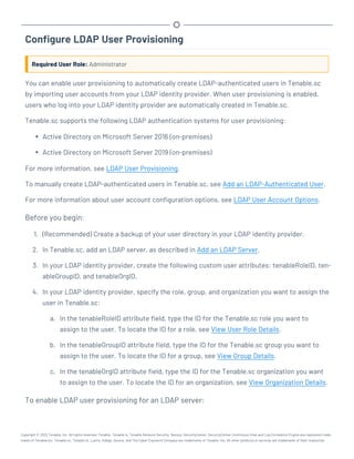 Configure LDAP User Provisioning
Required User Role: Administrator
You can enable user provisioning to automatically create LDAP-authenticated users in Tenable.sc
by importing user accounts from your LDAP identity provider. When user provisioning is enabled,
users who log into your LDAP identity provider are automatically created in Tenable.sc.
Tenable.sc supports the following LDAP authentication systems for user provisioning:
l Active Directory on Microsoft Server 2016 (on-premises)
l Active Directory on Microsoft Server 2019 (on-premises)
For more information, see LDAP User Provisioning.
To manually create LDAP-authenticated users in Tenable.sc, see Add an LDAP-Authenticated User.
For more information about user account configuration options, see LDAP User Account Options.
Before you begin:
1. (Recommended) Create a backup of your user directory in your LDAP identity provider.
2. In Tenable.sc, add an LDAP server, as described in Add an LDAP Server.
3. In your LDAP identity provider, create the following custom user attributes: tenableRoleID, ten-
ableGroupID, and tenableOrgID.
4. In your LDAP identity provider, specify the role, group, and organization you want to assign the
user in Tenable.sc:
a. In the tenableRoleID attribute field, type the ID for the Tenable.sc role you want to
assign to the user. To locate the ID for a role, see View User Role Details.
b. In the tenableGroupID attribute field, type the ID for the Tenable.sc group you want to
assign to the user. To locate the ID for a group, see View Group Details.
c. In the tenableOrgID attribute field, type the ID for the Tenable.sc organization you want
to assign to the user. To locate the ID for an organization, see View Organization Details.
To enable LDAP user provisioning for an LDAP server:
Copyright © 2022 Tenable, Inc. All rights reserved. Tenable, Tenable.io, Tenable Network Security, Nessus, SecurityCenter, SecurityCenter Continuous View and Log Correlation Engine are registered trade-
marks of Tenable,Inc. Tenable.sc, Tenable.ot, Lumin, Indegy, Assure, and The Cyber Exposure Company are trademarks of Tenable, Inc. All other products or services are trademarks of their respective
 