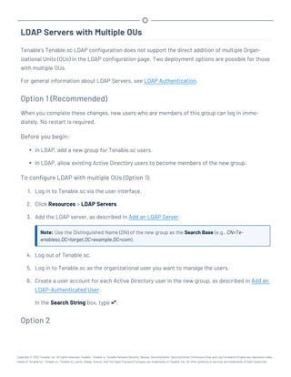 LDAP Servers with Multiple OUs
Tenable’s Tenable.sc LDAP configuration does not support the direct addition of multiple Organ-
izational Units (OUs) in the LDAP configuration page. Two deployment options are possible for those
with multiple OUs.
For general information about LDAP Servers, see LDAP Authentication.
Option 1 (Recommended)
When you complete these changes, new users who are members of this group can log in imme-
diately. No restart is required.
Before you begin:
l In LDAP, add a new group for Tenable.sc users.
l In LDAP, allow existing Active Directory users to become members of the new group.
To configure LDAP with multiple OUs (Option 1):
1. Log in to Tenable.sc via the user interface.
2. Click Resources > LDAP Servers.
3. Add the LDAP server, as described in Add an LDAP Server.
Note: Use the Distinguished Name (DN) of the new group as the Search Base (e.g., CN=Te-
enablesc,DC=target,DC=example,DC=com).
4. Log out of Tenable.sc.
5. Log in to Tenable.sc as the organizational user you want to manage the users.
6. Create a user account for each Active Directory user in the new group, as described in Add an
LDAP-Authenticated User.
In the Search String box, type =*.
Option 2
Copyright © 2022 Tenable, Inc. All rights reserved. Tenable, Tenable.io, Tenable Network Security, Nessus, SecurityCenter, SecurityCenter Continuous View and Log Correlation Engine are registered trade-
marks of Tenable,Inc. Tenable.sc, Tenable.ot, Lumin, Indegy, Assure, and The Cyber Exposure Company are trademarks of Tenable, Inc. All other products or services are trademarks of their respective
 