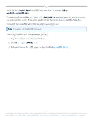Use a high level Search Base in the LDAP configuration. For example: DC=ta-
arget,DC=example,DC=com.
The example above could be used along with a Search String for global usage. As another example,
you might use this search string, when used in the configuration, applies to all LDAP searches:
memberOf=CN=nested1,OU=cftest1,DC=target,DC=example,DC=com
Note: This option is limited to 128 characters.
To configure LDAP with multiple OUs (Option 2):
1. Log in to Tenable.sc via the user interface.
2. Click Resources > LDAP Servers.
3. Begin configuring the LDAP server, as described in Add an LDAP Server.
Copyright © 2022 Tenable, Inc. All rights reserved. Tenable, Tenable.io, Tenable Network Security, Nessus, SecurityCenter, SecurityCenter Continuous View and Log Correlation Engine are registered trade-
marks of Tenable,Inc. Tenable.sc, Tenable.ot, Lumin, Indegy, Assure, and The Cyber Exposure Company are trademarks of Tenable, Inc. All other products or services are trademarks of their respective
 