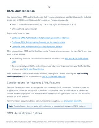 SAML Authentication
You can configure SAML authentication so that Tenable.sc users can use identity provider-initiated
single sign-on (SSO) when logging in to Tenable.sc. Tenable.sc supports:
l SAML 2.0-based authentication (e.g., Okta, OneLogin, Microsoft ADFS, etc.)
l Shibboleth 2.0 authentication
For more information, see:
l Configure SAML Authentication Automatically via the User Interface
l Configure SAML Authentication Manually via the User Interface
l Configure SAML Authentication via the SimpleSAML Module
After you configure SAML authentication, create Tenable.sc user accounts for each SAML user you
want to grant access.
l To manually add SAML-authenticated users in Tenable.sc, see Add a SAML-Authenticated
User.
l To automatically add SAML-authenticated users by importing users from your SAML identity
provider, see SAML User Provisioning.
Then, users with SAML-authenticated accounts can log in to Tenable.sc using the Sign In Using
Identity Provider button, as described in Log In to the Web Interface.
Considerations for Advanced SAML Features
Because Tenable.sc cannot accept private keys to decrypt SAML assertions, Tenable.sc does not
support SAML assertion encryption. If you want to configure SAML authentication in Tenable.sc,
choose an identity provider that does not require assertion encryption and confirm that assertion
encryption is not enabled.
For information about Tenable.sc communications encryption, see Encryption Strength.
Note: Tenable Support does not assist with configuring or troubleshooting advanced SAML features.
SAML Authentication Options
Copyright © 2022 Tenable, Inc. All rights reserved. Tenable, Tenable.io, Tenable Network Security, Nessus, SecurityCenter, SecurityCenter Continuous View and Log Correlation Engine are registered trade-
marks of Tenable,Inc. Tenable.sc, Tenable.ot, Lumin, Indegy, Assure, and The Cyber Exposure Company are trademarks of Tenable, Inc. All other products or services are trademarks of their respective
 