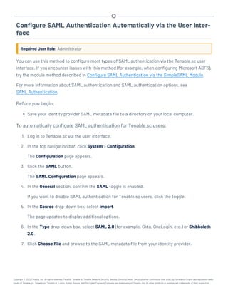 Configure SAML Authentication Automatically via the User Inter-
face
Required User Role: Administrator
You can use this method to configure most types of SAML authentication via the Tenable.sc user
interface. If you encounter issues with this method (for example, when configuring Microsoft ADFS),
try the module method described in Configure SAML Authentication via the SimpleSAML Module.
For more information about SAML authentication and SAML authentication options, see
SAML Authentication.
Before you begin:
l Save your identity provider SAML metadata file to a directory on your local computer.
To automatically configure SAML authentication for Tenable.sc users:
1. Log in to Tenable.sc via the user interface.
2. In the top navigation bar, click System > Configuration.
The Configuration page appears.
3. Click the SAML button.
The SAML Configuration page appears.
4. In the General section, confirm the SAML toggle is enabled.
If you want to disable SAML authentication for Tenable.sc users, click the toggle.
5. In the Source drop-down box, select Import.
The page updates to display additional options.
6. In the Type drop-down box, select SAML 2.0 (for example, Okta, OneLogin, etc.) or Shibboleth
2.0.
7. Click Choose File and browse to the SAML metadata file from your identity provider.
Copyright © 2022 Tenable, Inc. All rights reserved. Tenable, Tenable.io, Tenable Network Security, Nessus, SecurityCenter, SecurityCenter Continuous View and Log Correlation Engine are registered trade-
marks of Tenable,Inc. Tenable.sc, Tenable.ot, Lumin, Indegy, Assure, and The Cyber Exposure Company are trademarks of Tenable, Inc. All other products or services are trademarks of their respective
 