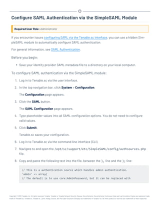 Configure SAML Authentication via the SimpleSAML Module
Required User Role: Administrator
If you encounter issues configuring SAML via the Tenable.sc interface, you can use a hidden Sim-
pleSAML module to automatically configure SAML authentication.
For general information, see SAML Authentication.
Before you begin:
l Save your identity provider SAML metadata file to a directory on your local computer.
To configure SAML authentication via the SimpleSAML module:
1. Log in to Tenable.sc via the user interface.
2. In the top navigation bar, click System > Configuration.
The Configuration page appears.
3. Click the SAML button.
The SAML Configuration page appears.
4. Type placeholder values into all SAML configuration options. You do not need to configure
valid values.
5. Click Submit.
Tenable.sc saves your configuration.
6. Log in to Tenable.sc via the command line interface (CLI).
7. Navigate to and open the /opt/sc/support/etc/SimpleSAML/config/authsources.php
file.
8. Copy and paste the following text into the file, between the ), line and the ); line:
// This is a authentication source which handles admin authentication.
'admin' => array(
// The default is to use core:AdminPassword, but it can be replaced with
Copyright © 2022 Tenable, Inc. All rights reserved. Tenable, Tenable.io, Tenable Network Security, Nessus, SecurityCenter, SecurityCenter Continuous View and Log Correlation Engine are registered trade-
marks of Tenable,Inc. Tenable.sc, Tenable.ot, Lumin, Indegy, Assure, and The Cyber Exposure Company are trademarks of Tenable, Inc. All other products or services are trademarks of their respective
 