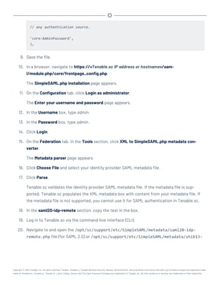 // any authentication source.
'core:AdminPassword',
),
9. Save the file.
10. In a browser, navigate to https://<Tenable.sc IP address or hostname>/sam-
l/module.php/core/frontpage_config.php.
The SimpleSAML.php installation page appears.
11. On the Configuration tab, click Login as administrator.
The Enter your username and password page appears.
12. In the Username box, type admin.
13. In the Password box, type admin.
14. Click Login.
15. On the Federation tab, in the Tools section, click XML to SimpleSAML.php metadata con-
verter.
The Metadata parser page appears.
16. Click Choose File and select your identity provider SAML metadata file.
17. Click Parse.
Tenable.sc validates the identity provider SAML metadata file. If the metadata file is sup-
ported, Tenable.sc populates the XML metadata box with content from your metadata file. If
the metadata file is not supported, you cannot use it for SAML authentication in Tenable.sc.
18. In the saml20-idp-remote section, copy the text in the box.
19. Log in to Tenable.sc via the command line interface (CLI).
20. Navigate to and open the /opt/sc/support/etc/SimpleSAML/metadata/saml20-idp-
remote.php file (for SAML 2.0) or /opt/sc/support/etc/SimpleSAML/metadata/shib13-
Copyright © 2022 Tenable, Inc. All rights reserved. Tenable, Tenable.io, Tenable Network Security, Nessus, SecurityCenter, SecurityCenter Continuous View and Log Correlation Engine are registered trade-
marks of Tenable,Inc. Tenable.sc, Tenable.ot, Lumin, Indegy, Assure, and The Cyber Exposure Company are trademarks of Tenable, Inc. All other products or services are trademarks of their respective
 