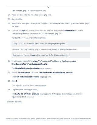 idp-remote.php file (for Shibboleth 2.0).
21. Paste the text into the file, after the <?php line.
22. Save the file.
23. Navigate to and open the /opt/sc/support/etc/SimpleSAML/config/authsources.php
file again.
24. Confirm the idp URL in the authsources.php file matches the $metadata URL in the
saml20-idp-remote.php or shib13-idp-remote.php file:
Valid authsources.php syntax example:
'idp' => 'http://www.okta.com/abcdefghijKLmnopQr0s1'
Valid saml20-idp-remote.php or shib13-idp-remote.php syntax example:
$metadata['http://www.okta.com/abcdefghijKLmnopQr0s1']
25. In a browser, navigate to https://<Tenable.sc IP address or hostname>/sam-
l/module.php/core/frontpage_config.php.
The SimpleSAML.php installation page appears.
26. On the Authentication tab, click Test configured authentication sources.
The Test authentication sources page appears.
27. Click 1.
Your identity provider login page appears.
28. Log in to your identity provider.
The SAML 2.0 SP Demo Example page appears. If this page does not appear, the con-
figuration did not succeed.
What to do next:
Copyright © 2022 Tenable, Inc. All rights reserved. Tenable, Tenable.io, Tenable Network Security, Nessus, SecurityCenter, SecurityCenter Continuous View and Log Correlation Engine are registered trade-
marks of Tenable,Inc. Tenable.sc, Tenable.ot, Lumin, Indegy, Assure, and The Cyber Exposure Company are trademarks of Tenable, Inc. All other products or services are trademarks of their respective
 