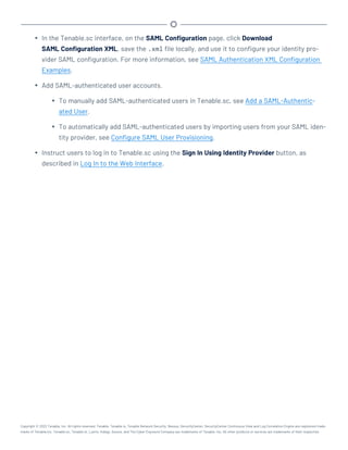 l In the Tenable.sc interface, on the SAML Configuration page, click Download
SAML Configuration XML, save the .xml file locally, and use it to configure your identity pro-
vider SAML configuration. For more information, see SAML Authentication XML Configuration
Examples.
l Add SAML-authenticated user accounts.
l To manually add SAML-authenticated users in Tenable.sc, see Add a SAML-Authentic-
ated User.
l To automatically add SAML-authenticated users by importing users from your SAML iden-
tity provider, see Configure SAML User Provisioning.
l Instruct users to log in to Tenable.sc using the Sign In Using Identity Provider button, as
described in Log In to the Web Interface.
Copyright © 2022 Tenable, Inc. All rights reserved. Tenable, Tenable.io, Tenable Network Security, Nessus, SecurityCenter, SecurityCenter Continuous View and Log Correlation Engine are registered trade-
marks of Tenable,Inc. Tenable.sc, Tenable.ot, Lumin, Indegy, Assure, and The Cyber Exposure Company are trademarks of Tenable, Inc. All other products or services are trademarks of their respective
 