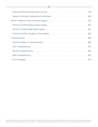 Nessus Certificate Configuration for Unix 816
Nessus Certificate Configuration for Windows 826
Offline Tenable.sc Plugin and Feed Updates 831
Perform an Offline Nessus Plugin Update 832
Perform an Offline NNM Plugin Update 834
Perform an Offline Tenable.sc Feed Update 836
Troubleshooting 838
General Tenable.sc Troubleshooting 839
LCE Troubleshooting 841
Nessus Troubleshooting 843
NNM Troubleshooting 845
Error Messages 847
Copyright © 2022 Tenable, Inc. All rights reserved. Tenable, Tenable.io, Tenable Network Security, Nessus, SecurityCenter, SecurityCenter Continuous View and Log Correlation Engine are registered trade-
marks of Tenable,Inc. Tenable.sc, Tenable.ot, Lumin, Indegy, Assure, and The Cyber Exposure Company are trademarks of Tenable, Inc. All other products or services are trademarks of their respective
 