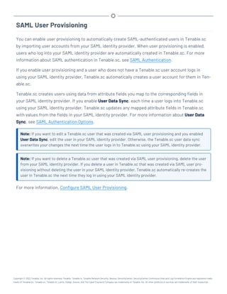 SAML User Provisioning
You can enable user provisioning to automatically create SAML-authenticated users in Tenable.sc
by importing user accounts from your SAML identity provider. When user provisioning is enabled,
users who log into your SAML identity provider are automatically created in Tenable.sc. For more
information about SAML authentication in Tenable.sc, see SAML Authentication.
If you enable user provisioning and a user who does not have a Tenable.sc user account logs in
using your SAML identity provider, Tenable.sc automatically creates a user account for them in Ten-
able.sc.
Tenable.sc creates users using data from attribute fields you map to the corresponding fields in
your SAML identity provider. If you enable User Data Sync, each time a user logs into Tenable.sc
using your SAML identity provider, Tenable.sc updates any mapped attribute fields in Tenable.sc
with values from the fields in your SAML identity provider. For more information about User Data
Sync, see SAML Authentication Options.
Note: If you want to edit a Tenable.sc user that was created via SAML user provisioning and you enabled
User Data Sync, edit the user in your SAML identity provider. Otherwise, the Tenable.sc user data sync
overwrites your changes the next time the user logs in to Tenable.sc using your SAML identity provider.
Note: If you want to delete a Tenable.sc user that was created via SAML user provisioning, delete the user
from your SAML identity provider. If you delete a user in Tenable.sc that was created via SAML user pro-
visioning without deleting the user in your SAML identity provider, Tenable.sc automatically re-creates the
user in Tenable.sc the next time they log in using your SAML identity provider.
For more information, Configure SAML User Provisioning.
Copyright © 2022 Tenable, Inc. All rights reserved. Tenable, Tenable.io, Tenable Network Security, Nessus, SecurityCenter, SecurityCenter Continuous View and Log Correlation Engine are registered trade-
marks of Tenable,Inc. Tenable.sc, Tenable.ot, Lumin, Indegy, Assure, and The Cyber Exposure Company are trademarks of Tenable, Inc. All other products or services are trademarks of their respective
 