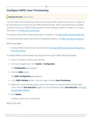 Configure SAML User Provisioning
Required User Role: Administrator
You can enable user provisioning to automatically create SAML-authenticated users in Tenable.sc
by importing user accounts from your SAML identity provider. When user provisioning is enabled,
users who log into your SAML identity provider are automatically created in Tenable.sc. For more
information, see SAML User Provisioning.
To manually create SAML-authenticated users in Tenable.sc, see Add a SAML-Authenticated User.
For more information about user account configuration options, see SAML User Account Options.
Before you begin:
l Configure SAML authentication, as described in Configure SAML Authentication Manually via
the User Interface.
To import SAML-authenticated user accounts from your SAML identity provider:
1. Log in to Tenable.sc via the user interface.
2. In the top navigation bar, click System > Configuration.
The Configuration page appears.
3. Click the SAML button.
The SAML Configuration page appears.
4. In the SAML Settings section, click the toggle to enable User Provisioning.
5. (Optional) To automatically update contact information for imported SAML-authenticated
users, click the User Data Sync toggle. For more information about User Data Sync, see SAML
Authentication Options.
6. Click Submit.
Tenable.sc saves your configuration.
What to do next:
Copyright © 2022 Tenable, Inc. All rights reserved. Tenable, Tenable.io, Tenable Network Security, Nessus, SecurityCenter, SecurityCenter Continuous View and Log Correlation Engine are registered trade-
marks of Tenable,Inc. Tenable.sc, Tenable.ot, Lumin, Indegy, Assure, and The Cyber Exposure Company are trademarks of Tenable, Inc. All other products or services are trademarks of their respective
 