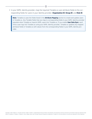 l In your SAML identity provider, map the required Tenable.sc user attribute fields to the cor-
responding fields for users in your identity provider: Organization ID, Group ID, and Role ID.
Note: Tenable.sc uses the fields listed in the Attribute Mapping section to create and update users
in Tenable.sc. Any Tenable fields that you map to corresponding fields in your SAML identity provider
populate when Tenable.sc imports SAML users into Tenable.sc. If you enable User Data Sync, each
time a user logs into Tenable.sc using your SAML identity provider, Tenable.sc updates any mapped
attribute fields in Tenable.sc with values from the corresponding fields in your SAML identity pro-
vider.
Copyright © 2022 Tenable, Inc. All rights reserved. Tenable, Tenable.io, Tenable Network Security, Nessus, SecurityCenter, SecurityCenter Continuous View and Log Correlation Engine are registered trade-
marks of Tenable,Inc. Tenable.sc, Tenable.ot, Lumin, Indegy, Assure, and The Cyber Exposure Company are trademarks of Tenable, Inc. All other products or services are trademarks of their respective
 