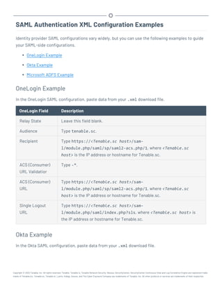 SAML Authentication XML Configuration Examples
Identity provider SAML configurations vary widely, but you can use the following examples to guide
your SAML-side configurations.
l OneLogin Example
l Okta Example
l Microsoft ADFS Example
OneLogin Example
In the OneLogin SAML configuration, paste data from your .xml download file.
OneLogin Field Description
Relay State Leave this field blank.
Audience Type tenable.sc.
Recipient Type https://<Tenable.sc host>/sam-
l/module.php/saml/sp/saml2-acs.php/1, where <Tenable.sc
host> is the IP address or hostname for Tenable.sc.
ACS (Consumer)
URL Validatior
Type -*.
ACS (Consumer)
URL
Type https://<Tenable.sc host>/sam-
l/module.php/saml/sp/saml2-acs.php/1, where <Tenable.sc
host> is the IP address or hostname for Tenable.sc.
Single Logout
URL
Type https://<Tenable.sc host>/sam-
l/module.php/saml/index.php?sls, where <Tenable.sc host> is
the IP address or hostname for Tenable.sc.
Okta Example
In the Okta SAML configuration, paste data from your .xml download file.
Copyright © 2022 Tenable, Inc. All rights reserved. Tenable, Tenable.io, Tenable Network Security, Nessus, SecurityCenter, SecurityCenter Continuous View and Log Correlation Engine are registered trade-
marks of Tenable,Inc. Tenable.sc, Tenable.ot, Lumin, Indegy, Assure, and The Cyber Exposure Company are trademarks of Tenable, Inc. All other products or services are trademarks of their respective
 
