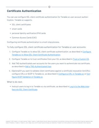 Certificate Authentication
You can use configure SSL client certificate authentication for Tenable.sc user account authen-
tication. Tenable.sc supports:
l SSL client certificates
l smart cards
l personal identity verification (PIV) cards
l Common Access Cards (CAC)
Configuring certificate authentication is a multi-step process.
To fully configure SSL client certificate authentication for Tenable.sc user accounts:
1. Configure Tenable.sc to allow SSL client certificate authentication, as described in Configure
Tenable.sc to Allow SSL Client Certificate Authentication.
2. Configure Tenable.sc to trust certificates from your CA, as described in Trust a Custom CA.
3. Add TNS-authenticated user accounts for the users you want to authenticate via certificate,
as described in Add a TNS-Authenticated User.
4. (Optional) If you want to validate client certificates against a certificate revocation list (CRL),
configure CRLs or OCSP in Tenable.sc, as described in Configure a CRL in Tenable.sc or Con-
figure OCSP Validation in Tenable.sc.
What to do next:
l Instruct users to log in to Tenable.sc via certificate, as described in Log in to the Web Inter-
face via SSL Client Certificate.
Copyright © 2022 Tenable, Inc. All rights reserved. Tenable, Tenable.io, Tenable Network Security, Nessus, SecurityCenter, SecurityCenter Continuous View and Log Correlation Engine are registered trade-
marks of Tenable,Inc. Tenable.sc, Tenable.ot, Lumin, Indegy, Assure, and The Cyber Exposure Company are trademarks of Tenable, Inc. All other products or services are trademarks of their respective
 